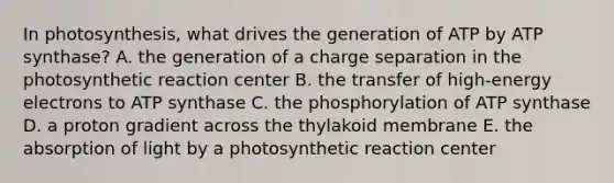 In photosynthesis, what drives the generation of ATP by ATP synthase? A. the generation of a charge separation in the photosynthetic reaction center B. the transfer of high-energy electrons to ATP synthase C. the phosphorylation of ATP synthase D. a proton gradient across the thylakoid membrane E. the absorption of light by a photosynthetic reaction center