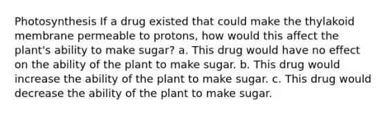 Photosynthesis If a drug existed that could make the thylakoid membrane permeable to protons, how would this affect the plant's ability to make sugar? a. This drug would have no effect on the ability of the plant to make sugar. b. This drug would increase the ability of the plant to make sugar. c. This drug would decrease the ability of the plant to make sugar.