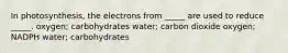 In photosynthesis, the electrons from _____ are used to reduce _____. oxygen; carbohydrates water; carbon dioxide oxygen; NADPH water; carbohydrates