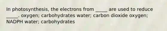 In photosynthesis, the electrons from _____ are used to reduce _____. oxygen; carbohydrates water; carbon dioxide oxygen; NADPH water; carbohydrates