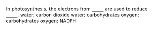 In photosynthesis, the electrons from _____ are used to reduce _____. water; carbon dioxide water; carbohydrates oxygen; carbohydrates oxygen; NADPH