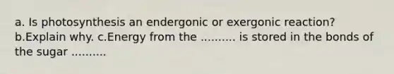 a. Is photosynthesis an endergonic or exergonic reaction? b.Explain why. c.Energy from the .......... is stored in the bonds of the sugar ..........