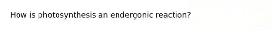 How is photosynthesis an endergonic reaction?