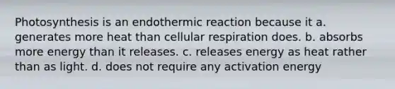 Photosynthesis is an endothermic reaction because it a. generates more heat than cellular respiration does. b. absorbs more energy than it releases. c. releases energy as heat rather than as light. d. does not require any activation energy