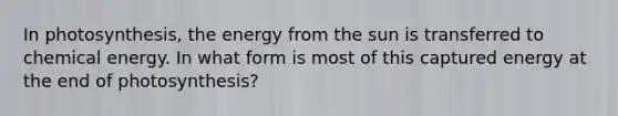 In photosynthesis, the energy from the sun is transferred to chemical energy. In what form is most of this captured energy at the end of photosynthesis?