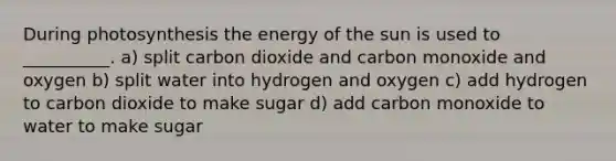 During photosynthesis the energy of the sun is used to __________. a) split carbon dioxide and carbon monoxide and oxygen b) split water into hydrogen and oxygen c) add hydrogen to carbon dioxide to make sugar d) add carbon monoxide to water to make sugar