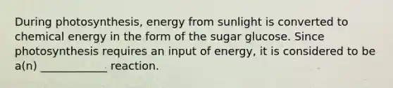 During photosynthesis, energy from sunlight is converted to chemical energy in the form of the sugar glucose. Since photosynthesis requires an input of energy, it is considered to be a(n) ____________ reaction.