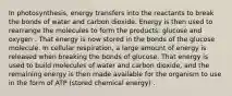 In photosynthesis, energy transfers into the reactants to break the bonds of water and carbon dioxide. Energy is then used to rearrange the molecules to form the products: glucose and oxygen . That energy is now stored in the bonds of the glucose molecule. In cellular respiration, a large amount of energy is released when breaking the bonds of glucose. That energy is used to build molecules of water and carbon dioxide, and the remaining energy is then made available for the organism to use in the form of ATP (stored chemical energy) .