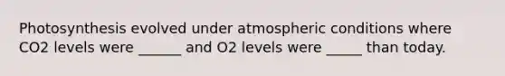 Photosynthesis evolved under atmospheric conditions where CO2 levels were ______ and O2 levels were _____ than today.