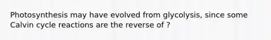 Photosynthesis may have evolved from glycolysis, since some Calvin cycle reactions are the reverse of ?