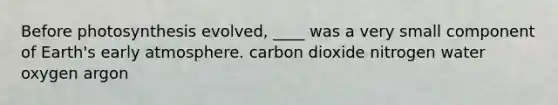 Before photosynthesis evolved, ____ was a very small component of Earth's early atmosphere. carbon dioxide nitrogen water oxygen argon