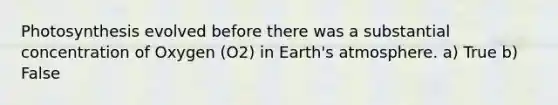 Photosynthesis evolved before there was a substantial concentration of Oxygen (O2) in Earth's atmosphere. a) True b) False