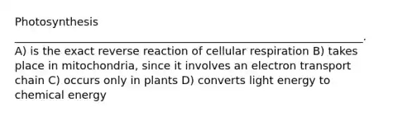 Photosynthesis _______________________________________________________________. A) is the exact reverse reaction of cellular respiration B) takes place in mitochondria, since it involves an electron transport chain C) occurs only in plants D) converts light energy to chemical energy