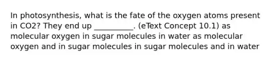 In photosynthesis, what is the fate of the oxygen atoms present in CO2? They end up __________. (eText Concept 10.1) as molecular oxygen in sugar molecules in water as molecular oxygen and in sugar molecules in sugar molecules and in water