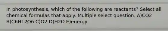 In photosynthesis, which of the following are reactants? Select all chemical formulas that apply. Multiple select question. A)CO2 B)C6H12O6 C)O2 D)H2O E)energy