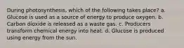 During photosynthesis, which of the following takes place? a. Glucose is used as a source of energy to produce oxygen. b. Carbon dioxide is released as a waste gas. c. Producers transform chemical energy into heat. d. Glucose is produced using energy from the sun.