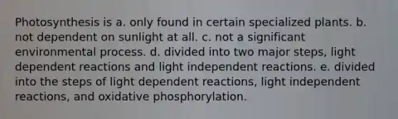 Photosynthesis is a. only found in certain specialized plants. b. not dependent on sunlight at all. c. not a significant environmental process. d. divided into two major steps, light dependent reactions and light independent reactions. e. divided into the steps of light dependent reactions, light independent reactions, and oxidative phosphorylation.