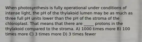 When photosynthesis is fully operational under conditions of intense light, the pH of the thylakoid lumen may be as much as three full pH units lower than the pH of the stroma of the chloroplast. That means that there are _____ protons in the thylakoid compared to the stroma. A) 1000 times more B) 100 times more C) 3 times more D) 3 times fewer