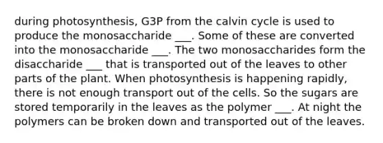 during photosynthesis, G3P from the calvin cycle is used to produce the monosaccharide ___. Some of these are converted into the monosaccharide ___. The two monosaccharides form the disaccharide ___ that is transported out of the leaves to other parts of the plant. When photosynthesis is happening rapidly, there is not enough transport out of the cells. So the sugars are stored temporarily in the leaves as the polymer ___. At night the polymers can be broken down and transported out of the leaves.