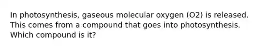 In photosynthesis, gaseous molecular oxygen (O2) is released. This comes from a compound that goes into photosynthesis. Which compound is it?