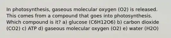 In photosynthesis, gaseous molecular oxygen (O2) is released. This comes from a compound that goes into photosynthesis. Which compound is it? a) glucose (C6H12O6) b) carbon dioxide (CO2) c) ATP d) gaseous molecular oxygen (O2) e) water (H2O)