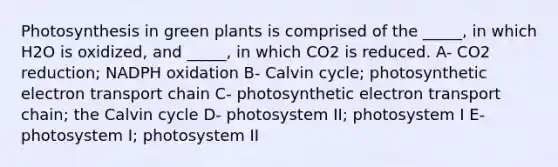 Photosynthesis in green plants is comprised of the _____, in which H2O is oxidized, and _____, in which CO2 is reduced. A- CO2 reduction; NADPH oxidation B- Calvin cycle; photosynthetic electron transport chain C- photosynthetic electron transport chain; the Calvin cycle D- photosystem II; photosystem I E- photosystem I; photosystem II