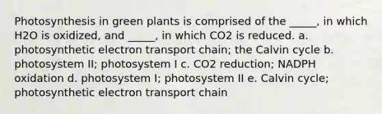 Photosynthesis in green plants is comprised of the _____, in which H2O is oxidized, and _____, in which CO2 is reduced. a. photosynthetic electron transport chain; the Calvin cycle b. photosystem II; photosystem I c. CO2 reduction; NADPH oxidation d. photosystem I; photosystem II e. Calvin cycle; photosynthetic electron transport chain