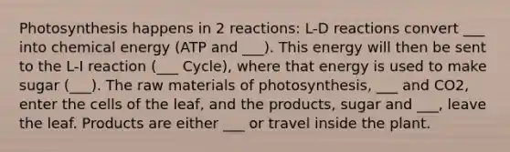 Photosynthesis happens in 2 reactions: L-D reactions convert ___ into chemical energy (ATP and ___). This energy will then be sent to the L-I reaction (___ Cycle), where that energy is used to make sugar (___). The raw materials of photosynthesis, ___ and CO2, enter the cells of the leaf, and the products, sugar and ___, leave the leaf. Products are either ___ or travel inside the plant.