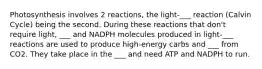 Photosynthesis involves 2 reactions, the light-___ reaction (Calvin Cycle) being the second. During these reactions that don't require light, ___ and NADPH molecules produced in light-___ reactions are used to produce high-energy carbs and ___ from CO2. They take place in the ___ and need ATP and NADPH to run.