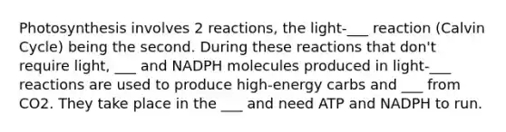 Photosynthesis involves 2 reactions, the light-___ reaction (Calvin Cycle) being the second. During these reactions that don't require light, ___ and NADPH molecules produced in light-___ reactions are used to produce high-energy carbs and ___ from CO2. They take place in the ___ and need ATP and NADPH to run.