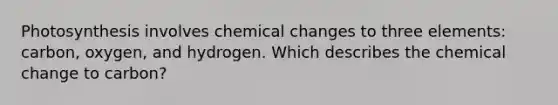 Photosynthesis involves chemical changes to three elements: carbon, oxygen, and hydrogen. Which describes the chemical change to carbon?