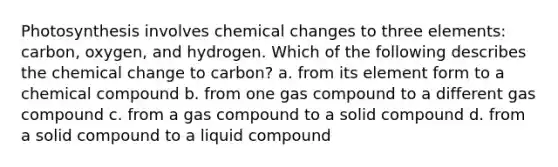 Photosynthesis involves chemical changes to three elements: carbon, oxygen, and hydrogen. Which of the following describes the chemical change to carbon? a. from its element form to a chemical compound b. from one gas compound to a different gas compound c. from a gas compound to a solid compound d. from a solid compound to a liquid compound