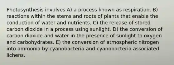 Photosynthesis involves A) a process known as respiration. B) reactions within the stems and roots of plants that enable the conduction of water and nutrients. C) the release of stored carbon dioxide in a process using sunlight. D) the conversion of carbon dioxide and water in the presence of sunlight to oxygen and carbohydrates. E) the conversion of atmospheric nitrogen into ammonia by cyanobacteria and cyanobacteria associated lichens.