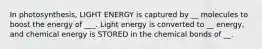 In photosynthesis, LIGHT ENERGY is captured by __ molecules to boost the energy of ___. Light energy is converted to __ energy, and chemical energy is STORED in the chemical bonds of __.