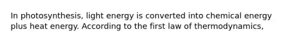 In photosynthesis, light energy is converted into chemical energy plus heat energy. According to the first law of thermodynamics,