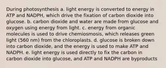 During photosynthesis a. light energy is converted to energy in ATP and NADPH, which drive the fixation of carbon dioxide into glucose. b. carbon dioxide and water are made from glucose and oxygen using energy from light. c. energy from organic molecules is used to drive chemiosmosis, which releases green light (560 nm) from the chloroplasts. d. glucose is broken down into carbon dioxide, and the energy is used to make ATP and NADPH. e. light energy is used directly to fix the carbon in carbon dioxide into glucose, and ATP and NADPH are byproducts