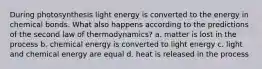 During photosynthesis light energy is converted to the energy in chemical bonds. What also happens according to the predictions of the second law of thermodynamics? a. matter is lost in the process b. chemical energy is converted to light energy c. light and chemical energy are equal d. heat is released in the process