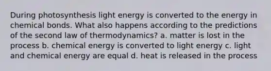 During photosynthesis light energy is converted to the energy in chemical bonds. What also happens according to the predictions of the second law of thermodynamics? a. matter is lost in the process b. chemical energy is converted to light energy c. light and chemical energy are equal d. heat is released in the process