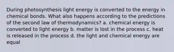 During photosynthesis light energy is converted to the energy in chemical bonds. What also happens according to the predictions of the second law of thermodynamics? a. chemical energy is converted to light energy b. matter is lost in the process c. heat is released in the process d. the light and chemical energy are equal