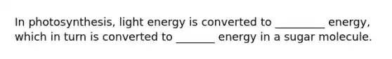 In photosynthesis, light energy is converted to _________ energy, which in turn is converted to _______ energy in a sugar molecule.