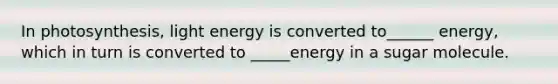 In photosynthesis, light energy is converted to______ energy, which in turn is converted to _____energy in a sugar molecule.