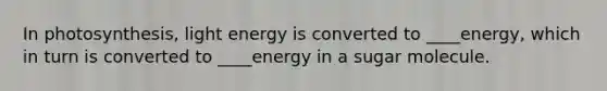 In photosynthesis, light energy is converted to ____energy, which in turn is converted to ____energy in a sugar molecule.