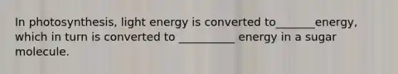 In photosynthesis, light energy is converted to_______energy, which in turn is converted to __________ energy in a sugar molecule.