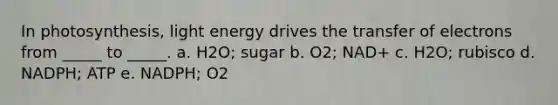 In photosynthesis, light energy drives the transfer of electrons from _____ to _____. a. H2O; sugar b. O2; NAD+ c. H2O; rubisco d. NADPH; ATP e. NADPH; O2