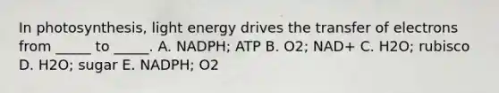 In photosynthesis, light energy drives the transfer of electrons from _____ to _____. A. NADPH; ATP B. O2; NAD+ C. H2O; rubisco D. H2O; sugar E. NADPH; O2