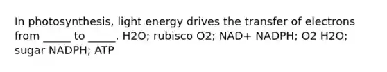 In photosynthesis, light energy drives the transfer of electrons from _____ to _____. H2O; rubisco O2; NAD+ NADPH; O2 H2O; sugar NADPH; ATP