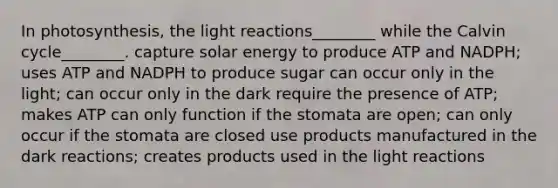 In photosynthesis, the light reactions________ while the Calvin cycle________. capture solar energy to produce ATP and NADPH; uses ATP and NADPH to produce sugar can occur only in the light; can occur only in the dark require the presence of ATP; makes ATP can only function if the stomata are open; can only occur if the stomata are closed use products manufactured in the dark reactions; creates products used in the light reactions