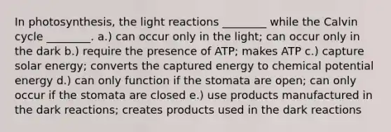 In photosynthesis, the light reactions ________ while the Calvin cycle ________. a.) can occur only in the light; can occur only in the dark b.) require the presence of ATP; makes ATP c.) capture solar energy; converts the captured energy to chemical potential energy d.) can only function if the stomata are open; can only occur if the stomata are closed e.) use products manufactured in the dark reactions; creates products used in the dark reactions