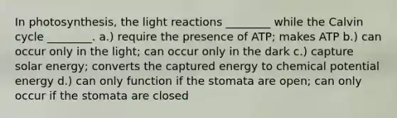 In photosynthesis, the <a href='https://www.questionai.com/knowledge/kSUoWrrvoC-light-reactions' class='anchor-knowledge'>light reactions</a> ________ while the Calvin cycle ________. a.) require the presence of ATP; makes ATP b.) can occur only in the light; can occur only in the dark c.) capture solar energy; converts the captured energy to chemical potential energy d.) can only function if the stomata are open; can only occur if the stomata are closed