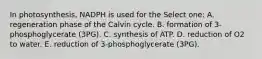 In photosynthesis, NADPH is used for the Select one: A. regeneration phase of the Calvin cycle. B. formation of 3-phosphoglycerate (3PG). C. synthesis of ATP. D. reduction of O2 to water. E. reduction of 3-phosphoglycerate (3PG).